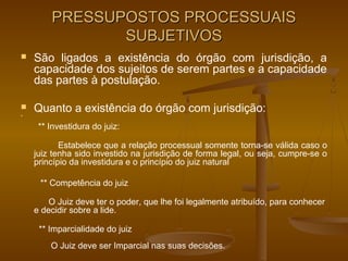 PRESSUPOSTOS PROCESSUAIS
               SUBJETIVOS
   São ligados a existência do órgão com jurisdição, a
    capacidade dos sujeitos de serem partes e a capacidade
    das partes à postulação.



    Quanto a existência do órgão com jurisdição:
     ** Investidura do juiz:

           Estabelece que a relação processual somente torna-se válida caso o
    juiz tenha sido investido na jurisdição de forma legal, ou seja, cumpre-se o
    princípio da investidura e o princípio do juiz natural

     ** Competência do juiz

        O Juiz deve ter o poder, que lhe foi legalmente atribuído, para conhecer
    e decidir sobre a lide.

     ** Imparcialidade do juiz
        O Juiz deve ser Imparcial nas suas decisões.
 