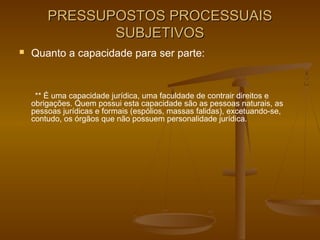 PRESSUPOSTOS PROCESSUAIS
               SUBJETIVOS
   Quanto a capacidade para ser parte:


     ** É uma capacidade jurídica, uma faculdade de contrair direitos e
    obrigações. Quem possui esta capacidade são as pessoas naturais, as
    pessoas jurídicas e formais (espólios, massas falidas), excetuando-se,
    contudo, os órgãos que não possuem personalidade jurídica.
 