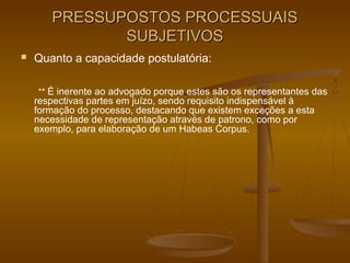 PRESSUPOSTOS PROCESSUAIS
              SUBJETIVOS
   Quanto a capacidade postulatória:

    ** É inerente ao advogado porque estes são os representantes das
    respectivas partes em juízo, sendo requisito indispensável à
    formação do processo, destacando que existem exceções a esta
    necessidade de representação através de patrono, como por
    exemplo, para elaboração de um Habeas Corpus.
 