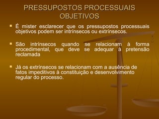 PRESSUPOSTOS PROCESSUAIS
              OBJETIVOS
   É mister esclarecer que os pressupostos processuais
    objetivos podem ser intrínsecos ou extrínsecos.

   São intrínsecos quando se relacionam à forma
    procedimental, que deve se adequar à pretensão
    reclamada

   Já os extrínsecos se relacionam com a ausência de
    fatos impeditivos à constituição e desenvolvimento
    regular do processo.
 