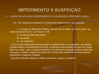 IMPEDIMENTO X SUSPEIÇÃO
   A QUEM SE APLICAM O IMPEDIMENTO E A SUSPEIÇÃO (PREVISÃO LEGAL):

       “Art. 138. Aplicam-se também os motivos de impedimento e de suspeição:

            I - ao órgão do Ministério Público, quando não for parte, e, sendo parte, nos
    casos previstos nos ns. I a IV do art. 135;
            II - ao serventuário de justiça;
            III - ao perito;
            IV - ao intérprete.
      § 1o A parte interessada deverá argüir o impedimento ou a suspeição, em petição
    fundamentada e devidamente instruída, na primeira oportunidade em que Ihe couber
    falar nos autos; o juiz mandará processar o incidente em separado e sem suspensão
    da causa, ouvindo o argüido no prazo de 5 (cinco) dias, facultando a prova quando
    necessária e julgando o pedido.
     § 2o Nos tribunais caberá ao relator processar e julgar o incidente”.
 