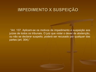 IMPEDIMENTO X SUSPEIÇÃO



 “Art. 137. Aplicam-se os motivos de impedimento e suspeição aos
juízes de todos os tribunais. O juiz que violar o dever de abstenção,
ou não se declarar suspeito, poderá ser recusado por qualquer das
partes (art. 304).”
 