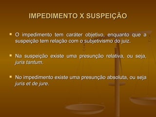 IMPEDIMENTO X SUSPEIÇÃO

   O impedimento tem caráter objetivo, enquanto que a
    suspeição tem relação com o subjetivismo do juiz.

   Na suspeição existe uma presunção relativa, ou seja,
    juris tantum.

   No impedimento existe uma presunção absoluta, ou seja
    juris et de jure.
 