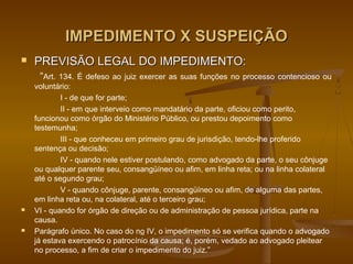 IMPEDIMENTO X SUSPEIÇÃO
   PREVISÃO LEGAL DO IMPEDIMENTO:
     “Art. 134. É defeso ao juiz exercer as suas funções no processo contencioso ou
    voluntário:
            I - de que for parte;
            II - em que interveio como mandatário da parte, oficiou como perito,
    funcionou como órgão do Ministério Público, ou prestou depoimento como
    testemunha;
            III - que conheceu em primeiro grau de jurisdição, tendo-lhe proferido
    sentença ou decisão;
            IV - quando nele estiver postulando, como advogado da parte, o seu cônjuge
    ou qualquer parente seu, consangüíneo ou afim, em linha reta; ou na linha colateral
    até o segundo grau;
            V - quando cônjuge, parente, consangüíneo ou afim, de alguma das partes,
    em linha reta ou, na colateral, até o terceiro grau;
   VI - quando for órgão de direção ou de administração de pessoa jurídica, parte na
    causa.
   Parágrafo único. No caso do no IV, o impedimento só se verifica quando o advogado
    já estava exercendo o patrocínio da causa; é, porém, vedado ao advogado pleitear
    no processo, a fim de criar o impedimento do juiz.”
 