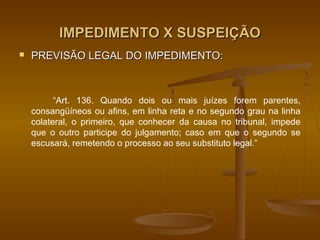 IMPEDIMENTO X SUSPEIÇÃO
   PREVISÃO LEGAL DO IMPEDIMENTO:



          “Art. 136. Quando dois ou mais juízes forem parentes,
    consangüíneos ou afins, em linha reta e no segundo grau na linha
    colateral, o primeiro, que conhecer da causa no tribunal, impede
    que o outro participe do julgamento; caso em que o segundo se
    escusará, remetendo o processo ao seu substituto legal.”
 