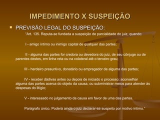 IMPEDIMENTO X SUSPEIÇÃO
   PREVISÃO LEGAL DO SUSPEIÇÃO:
          “Art. 135. Reputa-se fundada a suspeição de parcialidade do juiz, quando:

          I - amigo íntimo ou inimigo capital de qualquer das partes;

          II - alguma das partes for credora ou devedora do juiz, de seu cônjuge ou de
    parentes destes, em linha reta ou na colateral até o terceiro grau;

         III - herdeiro presuntivo, donatário ou empregador de alguma das partes;

         IV - receber dádivas antes ou depois de iniciado o processo; aconselhar
    alguma das partes acerca do objeto da causa, ou subministrar meios para atender às
    despesas do litígio;

         V - interessado no julgamento da causa em favor de uma das partes.

         Parágrafo único. Poderá ainda o juiz declarar-se suspeito por motivo íntimo.”
 