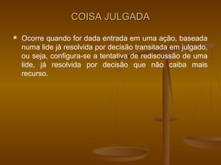 COISA JULGADA
   Ocorre quando for dada entrada em uma ação, baseada
    numa lide já resolvida por decisão transitada em julgado,
    ou seja, configura-se a tentativa de rediscussão de uma
    lide, já resolvida por decisão que não caiba mais
    recurso.
 