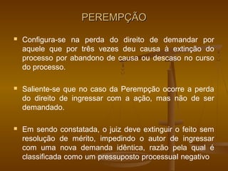 PEREMPÇÃO
   Configura-se na perda do direito de demandar por
    aquele que por três vezes deu causa à extinção do
    processo por abandono de causa ou descaso no curso
    do processo.

   Saliente-se que no caso da Perempção ocorre a perda
    do direito de ingressar com a ação, mas não de ser
    demandado.

   Em sendo constatada, o juiz deve extinguir o feito sem
    resolução de mérito, impedindo o autor de ingressar
    com uma nova demanda idêntica, razão pela qual é
    classificada como um pressuposto processual negativo
 