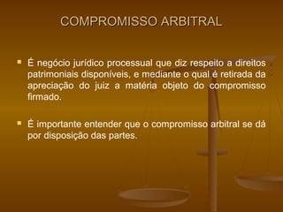 COMPROMISSO ARBITRAL


   É negócio jurídico processual que diz respeito a direitos
    patrimoniais disponíveis, e mediante o qual é retirada da
    apreciação do juiz a matéria objeto do compromisso
    firmado.

   É importante entender que o compromisso arbitral se dá
    por disposição das partes.
 