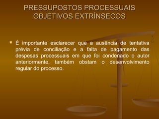 PRESSUPOSTOS PROCESSUAIS
         OBJETIVOS EXTRÍNSECOS


   É importante esclarecer que a ausência de tentativa
    prévia de conciliação e a falta de pagamento das
    despesas processuais em que foi condenado o autor
    anteriormente, também obstam o desenvolvimento
    regular do processo.
 
