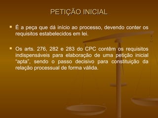 PETIÇÃO INICIAL
   É a peça que dá início ao processo, devendo conter os
    requisitos estabelecidos em lei.

   Os arts. 276, 282 e 283 do CPC contêm os requisitos
    indispensáveis para elaboração de uma petição inicial
    “apta”, sendo o passo decisivo para constituição da
    relação processual de forma válida.
 