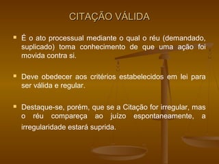 CITAÇÃO VÁLIDA
   É o ato processual mediante o qual o réu (demandado,
    suplicado) toma conhecimento de que uma ação foi
    movida contra si.

   Deve obedecer aos critérios estabelecidos em lei para
    ser válida e regular.

   Destaque-se, porém, que se a Citação for irregular, mas
    o réu compareça ao juízo espontaneamente, a
    irregularidade estará suprida.
 