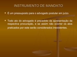 INSTRUMENTO DE MANDATO
   É um pressuposto para o advogado postular em juízo.

   Todo ato do advogado é precedido da apresentação da
    respectiva procuração, e se assim não ocorrer os atos
    praticados por este serão considerados inexistentes.
 