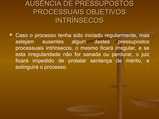 AUSÊNCIA DE PRESSUPOSTOS
          PROCESSUAIS OBJETIVOS
              INTRÍNSECOS
   Caso o processo tenha sido iniciado regularmente, mas
    estejam     ausentes   algum    destes    pressupostos
    processuais intrínsecos, o mesmo ficará irregular, e se
    esta irregularidade não for sanada ou perdurar, o juiz
    ficará impedido de prolatar sentença de mérito, e
    extinguirá o processo.
 