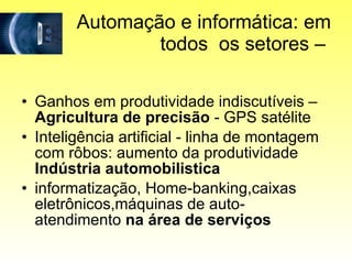 Automação e informática: em todos  os setores –  Ganhos em produtividade indiscutíveis –  Agricultura de precisão  - GPS satélite Inteligência artificial - linha de montagem com rôbos: aumento da produtividade  Indústria automobilistica informatização, Home-banking,caixas eletrônicos,máquinas de auto-atendimento  na área de serviços 