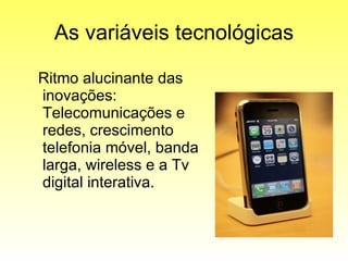 As variáveis tecnológicas Ritmo alucinante das inovações: Telecomunicações e redes, crescimento telefonia móvel, banda larga, wireless e a Tv  digital interativa. 