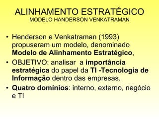 ALINHAMENTO ESTRATÉGICO MODELO HANDERSON VENKATRAMAN Henderson e Venkatraman (1993) propuseram um modelo, denominado  Modelo de Alinhamento Estratégico ,  OBJETIVO: analisar  a  importância estratégica  do papel da  TI -Tecnologia de Informação  dentro das empresas.  Quatro domínios : interno, externo, negócio e TI 