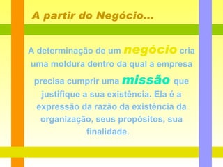 A determinação de um   negócio   cria uma moldura dentro da qual a empresa precisa cumprir uma   missão   que   justifique a sua existência. Ela é a expressão da razão da existência da organização, seus propósitos, sua finalidade.  A partir do Negócio... 