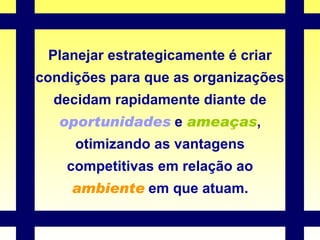 Planejar estrategicamente é criar condições para que as organizações decidam rapidamente diante de  oportunidades  e  ameaças , otimizando as vantagens competitivas em relação ao  ambiente  em que atuam. 