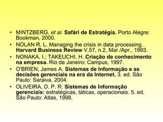 MINTZBERG,  et al.  Safári de Estratégia.  Porto Alegre: Bookman, 2000. NOLAN R. L. Managing the crisis in data processing.  Harvard Business Review  V.57, n.2, Mar./Apr., 1993. NONAKA, I.; TAKEUCHI, H.  Criação de conhecimento na empresa.  Rio de Janeiro: Campus, 1997. O'BRIEN, James A.  Sistemas de Informação e as decisões gerenciais na era da Internet.  3. ed. São Paulo: Saraiva, 2004. OLIVEIRA, D. P. R.  Sistemas de Informação gerenciais:  estratégicas, táticas, operacionais. 5. ed. São Paulo: Atlas, 1998. 