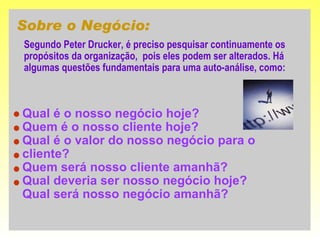 Sobre o Negócio: Segundo Peter Drucker, é preciso pesquisar continuamente os propósitos da organização,  pois eles podem ser alterados. Há algumas questões fundamentais para uma auto-análise, como:  Qual é o nosso negócio hoje? Quem é o nosso cliente hoje? Qual é o valor do nosso negócio para o cliente? Quem será nosso cliente amanhã? Qual deveria ser nosso negócio hoje? Qual será nosso negócio amanhã? 