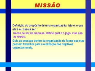 MISSÃO Definição do propósito de uma organização, isto é, o que ela é ou deseja ser. Razão de ser da empresa. Define qual é o jogo, mas não as regras. Guia as pessoas dentro da organização de forma que elas possam trabalhar para a realização dos objetivos organizacionais. 