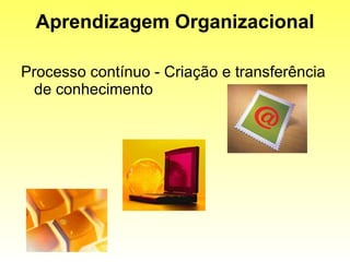 Aprendizagem Organizacional Processo contínuo - Criação e transferência de conhecimento 
