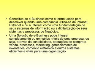 Conceitua-se e-Business como o termo usado para descrever quando uma companhia utiliza-se de Intranet, Extranet e ou a Internet como uma fundamentação de seus sistemas de informação ou a digitalização de seus sistemas e processos de Negócios. Uma Solução de e-Business pode integrar completamente ou em vários níveis de uma empresa, ou seja, através da contabilidade, operações de compra e venda, processos, marketing, gerenciamento de inventários, comércio eletrônico e outros sistemas eficientes e vitais para uma organização. 