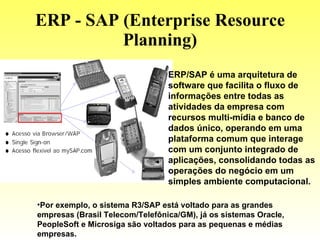 ERP - SAP (Enterprise Resource Planning) ERP/SAP é uma arquitetura de software que facilita o fluxo de informações entre todas as atividades da empresa com recursos multi-mídia e banco de dados único, operando em uma plataforma comum que interage com um conjunto integrado de aplicações, consolidando todas as operações do negócio em um simples ambiente computacional. Por exemplo, o sistema R3/SAP está voltado para as grandes empresas (Brasil Telecom/Telefônica/GM), já os sistemas Oracle, PeopleSoft e Microsiga são voltados para as pequenas e médias empresas. 