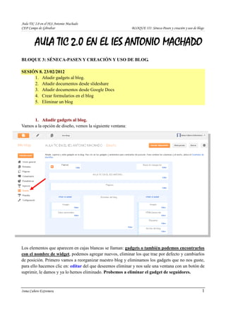 Aula TIC 2.0 en el IES Antonio Machado
CEP Campo de Gibraltar                                     BLOQUE III: Séneca-Pasen y creación y uso de blogs



         AULA TIC 2.0 EN EL IES ANTONIO MACHADO
BLOQUE 3: SÉNECA-PASEN Y CREACIÓN Y USO DE BLOG.

SESIÓN 8. 23/02/2012
     1. Añadir gadgets al blog.
     2. Añadir documentos desde slideshare
     3. Añadir documentos desde Google Docs
     4. Crear formularios en el blog
     5. Eliminar un blog


      1. Añadir gadgets al blog.
Vamos a la opción de diseño, vemos la siguiente ventana:




Los elementos que aparecen en cajas blancas se llaman: gadgets o también podemos encontrarlos
con el nombre de widget, podemos agregar nuevos, eliminar los que trae por defecto y cambiarlos
de posición. Primero vamos a reorganizar nuestro blog y eliminamos los gadgets que no nos guste,
para ello hacemos clic en: editar del que deseemos eliminar y nos sale una ventana con un botón de
suprimir, le damos y ya lo hemos eliminado. Probemos a eliminar el gadget de seguidores.



Inma Cubero Extremera                                                                                      1
 