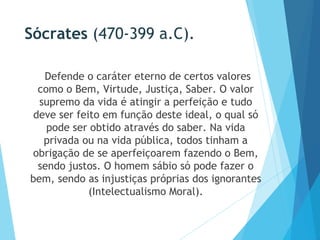 Sócrates (470-399 a.C).
Defende o caráter eterno de certos valores
como o Bem, Virtude, Justiça, Saber. O valor
supremo da vida é atingir a perfeição e tudo
deve ser feito em função deste ideal, o qual só
pode ser obtido através do saber. Na vida
privada ou na vida pública, todos tinham a
obrigação de se aperfeiçoarem fazendo o Bem,
sendo justos. O homem sábio só pode fazer o
bem, sendo as injustiças próprias dos ignorantes
(Intelectualismo Moral).
 