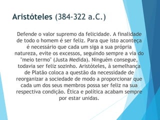 Aristóteles (384-322 a.C.)
Defende o valor supremo da felicidade. A finalidade
de todo o homem é ser feliz. Para que isto aconteça
é necessário que cada um siga a sua própria
natureza, evite os excessos, seguindo sempre a via do
"meio termo" (Justa Medida). Ninguém consegue,
todavia ser feliz sozinho. Aristóteles, à semelhança
de Platão coloca a questão da necessidade de
reorganizar a sociedade de modo a proporcionar que
cada um dos seus membros possa ser feliz na sua
respectiva condição. Ética e política acabam sempre
por estar unidas.
 