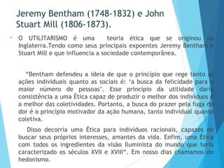 Jeremy Bentham (1748-1832) e John
Stuart Mill (1806-1873).
 O UTILITARISMO é uma teoria ética que se originou na
Inglaterra.Tendo como seus principais expoentes Jeremy Bentham e
Stuart Mill e que influencia a sociedade contemporânea.
“Bentham defendeu a ideia de que o princípio que rege tanto as
ações individuais quanto as sociais é: ‘a busca da felicidade para o
maior número de pessoas’. Esse princípio da utilidade daria
consistência a uma Ética capaz de produzir o melhor dos indivíduos e
a melhor das coletividades. Portanto, a busca do prazer pela fuga da
dor é o princípio motivador da ação humana, tanto individual quanto
coletiva.
Disso decorria uma Ética para indivíduos racionais, capazes de
buscar seus próprios interesses, amantes da vida. Enfim, uma Ética
com todos os ingredientes da visão Iluminista do mundo que teria
caracterizado os séculos XVII e XVIII“. Em nosso dias chamamos de
hedonismo.
 