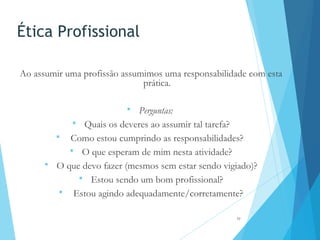 Ética Profissional
Ao assumir uma profissão assumimos uma responsabilidade com esta
prática.
 Perguntas:
 Quais os deveres ao assumir tal tarefa?
 Como estou cumprindo as responsabilidades?
 O que esperam de mim nesta atividade?
 O que devo fazer (mesmos sem estar sendo vigiado)?
 Estou sendo um bom profissional?
 Estou agindo adequadamente/corretamente?
17
 