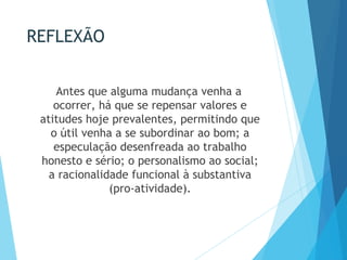 REFLEXÃO
Antes que alguma mudança venha a
ocorrer, há que se repensar valores e
atitudes hoje prevalentes, permitindo que
o útil venha a se subordinar ao bom; a
especulação desenfreada ao trabalho
honesto e sério; o personalismo ao social;
a racionalidade funcional à substantiva
(pro-atividade).
 