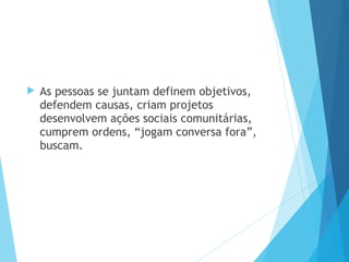  As pessoas se juntam definem objetivos,
defendem causas, criam projetos
desenvolvem ações sociais comunitárias,
cumprem ordens, “jogam conversa fora”,
buscam.
 