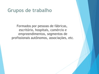 Grupos de trabalho
Formados por pessoas de fábricas,
escritório, hospitais, comércio e
empreendimentos, segmentos de
profissionais autônomos, associações, etc.
 