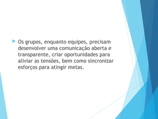  Os grupos, enquanto equipes, precisam
desenvolver uma comunicação aberta e
transparente, criar oportunidades para
aliviar as tensões, bem como sincronizar
esforços para atingir metas.
 