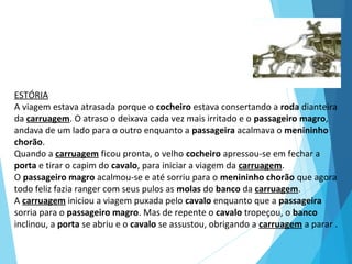 ESTÓRIA
A viagem estava atrasada porque o cocheiro estava consertando a roda dianteira
da carruagem. O atraso o deixava cada vez mais irritado e o passageiro magro,
andava de um lado para o outro enquanto a passageira acalmava o menininho
chorão.
Quando a carruagem ficou pronta, o velho cocheiro apressou-se em fechar a
porta e tirar o capim do cavalo, para iniciar a viagem da carruagem.
O passageiro magro acalmou-se e até sorriu para o menininho chorão que agora
todo feliz fazia ranger com seus pulos as molas do banco da carruagem.
A carruagem iniciou a viagem puxada pelo cavalo enquanto que a passageira
sorria para o passageiro magro. Mas de repente o cavalo tropeçou, o banco
inclinou, a porta se abriu e o cavalo se assustou, obrigando a carruagem a parar .
 