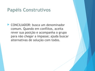 Papéis Construtivos
 CONCILIADOR: busca um denominador
comum. Quando em conflitos, aceita
rever sua posição e acompanha o grupo
para não chegar a impasse; ajuda buscar
alternativas de solução com todos.
 