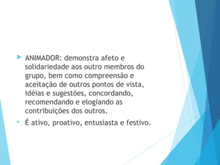  ANIMADOR: demonstra afeto e
solidariedade aos outro membros do
grupo, bem como compreensão e
aceitação de outros pontos de vista,
idéias e sugestões, concordando,
recomendando e elogiando as
contribuições dos outros.
 É ativo, proativo, entusiasta e festivo.
 
