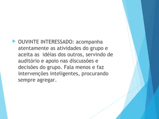  OUVINTE INTERESSADO: acompanha
atentamente as atividades do grupo e
aceita as idéias dos outros, servindo de
auditório e apoio nas discussões e
decisões do grupo. Fala menos e faz
intervenções inteligentes, procurando
sempre agregar.
 