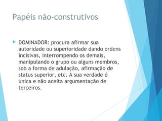 Papéis não-construtivos
 DOMINADOR: procura afirmar sua
autoridade ou superioridade dando ordens
incisivas, interrompendo os demais,
manipulando o grupo ou alguns membros,
sob a forma de adulação, afirmação de
status superior, etc. A sua verdade é
única e não aceita argumentação de
terceiros.
 