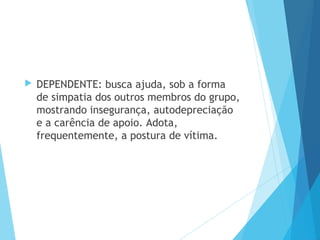  DEPENDENTE: busca ajuda, sob a forma
de simpatia dos outros membros do grupo,
mostrando insegurança, autodepreciação
e a carência de apoio. Adota,
frequentemente, a postura de vítima.
 