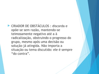  CRIADOR DE OBSTÁCULOS : discorda e
opõe-se sem razão, mantendo-se
teimosamente negativo até a à
radicalização, obstruindo o progresso do
grupo, mesmo após uma decisão ou
solução já atingida. Não importa a
situação ou tema discutido: ele é sempre
“do contra”.
 