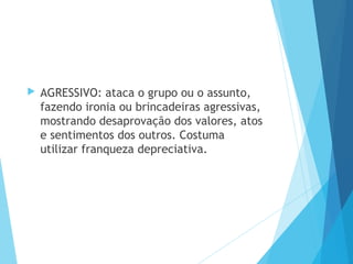  AGRESSIVO: ataca o grupo ou o assunto,
fazendo ironia ou brincadeiras agressivas,
mostrando desaprovação dos valores, atos
e sentimentos dos outros. Costuma
utilizar franqueza depreciativa.
 