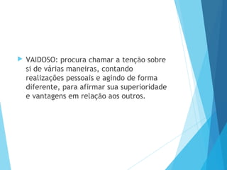  VAIDOSO: procura chamar a tenção sobre
si de várias maneiras, contando
realizações pessoais e agindo de forma
diferente, para afirmar sua superioridade
e vantagens em relação aos outros.
 