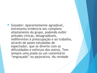  Gozador: Aparentemente agradável,
entretanto evidencia seu completo
afastamento do grupo, podendo exibir
atitudes cínicas, desagradáveis,
indiferentes à preocupação e ao trabalho,
através de poses estudadas de
espectador, que se diverte com as
dificuldades e esforços dos outros. Tem
sempre uma piada ou um comentário
“engraçado” ou pejorativo. Na verdade
 