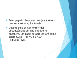  Estes papeis não podem ser julgados em
termos absolutos, imutáveis.
 Dependendo do contexto e das
circunstâncias em que o grupo se
encontre, um papel se apresentará como
sendo CONSTRUTIVO ou NÃO-
CONSTRUTIVO.
 