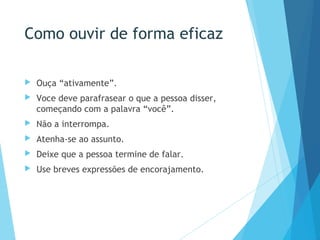 Como ouvir de forma eficaz
 Ouça “ativamente”.
 Voce deve parafrasear o que a pessoa disser,
começando com a palavra “você”.
 Não a interrompa.
 Atenha-se ao assunto.
 Deixe que a pessoa termine de falar.
 Use breves expressões de encorajamento.
 